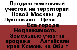 Продаю земельный участок на территории Новой Москвы, д. Лукошкино › Цена ­ 1 450 000 - Все города Недвижимость » Земельные участки продажа   . Алтайский край,Камень-на-Оби г.